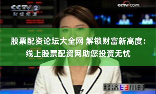 股票配资论坛大全网 解锁财富新高度：线上股票配资网助您投资无忧