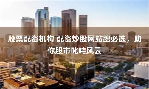 股票配资机构 配资炒股网站蹿必选，助你股市叱咤风云