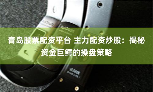 青岛股票配资平台 主力配资炒股：揭秘资金巨鳄的操盘策略