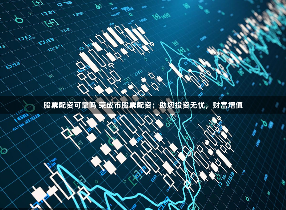 股票配资可靠吗 荣成市股票配资：助您投资无忧，财富增值