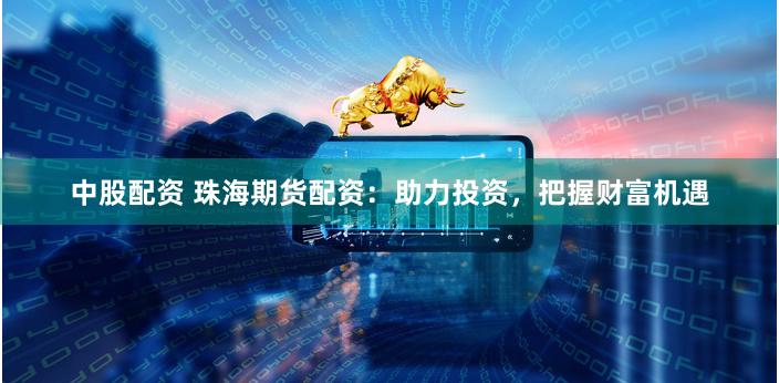 中股配资 珠海期货配资：助力投资，把握财富机遇