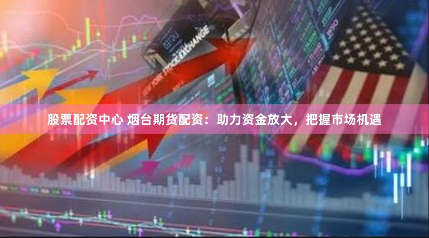 股票配资中心 烟台期货配资：助力资金放大，把握市场机遇