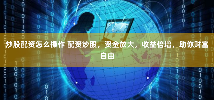 炒股配资怎么操作 配资炒股，资金放大，收益倍增，助你财富自由