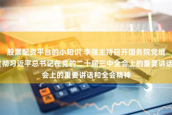 股票配资平台的小知识 李强主持召开国务院党组会议 学习贯彻习近平总书记在党的二十届三中全会上的重要讲话和全会精神