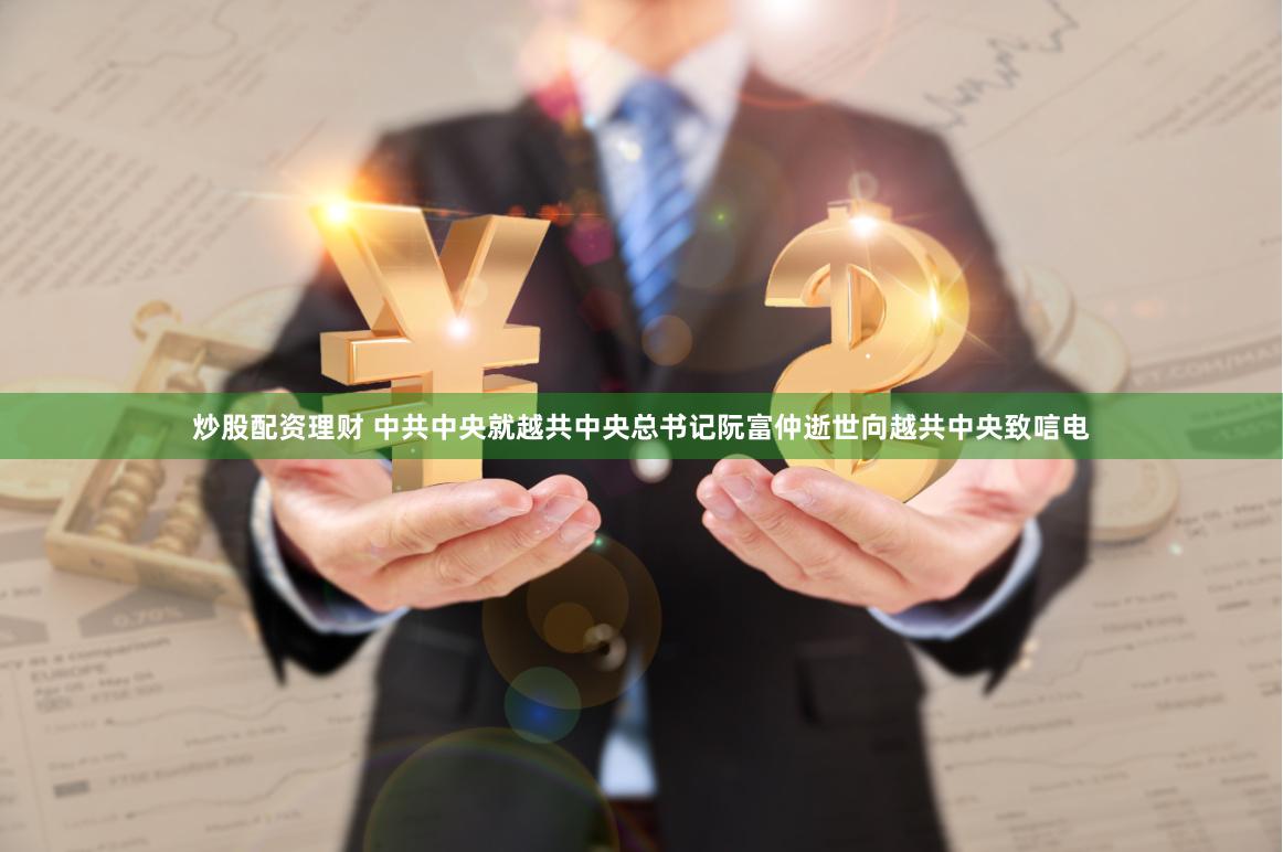 炒股配资理财 中共中央就越共中央总书记阮富仲逝世向越共中央致唁电