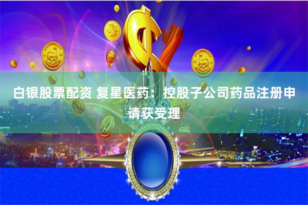 白银股票配资 复星医药：控股子公司药品注册申请获受理