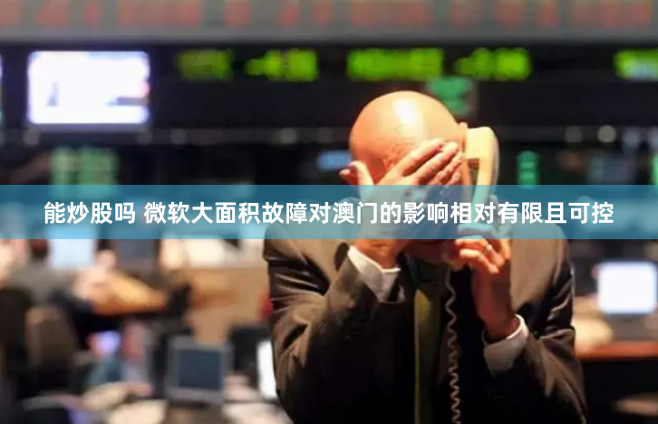 能炒股吗 微软大面积故障对澳门的影响相对有限且可控