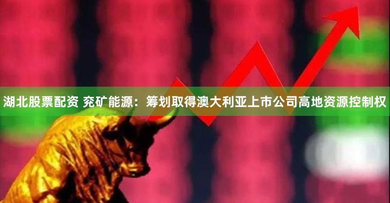 湖北股票配资 兖矿能源：筹划取得澳大利亚上市公司高地资源控制权