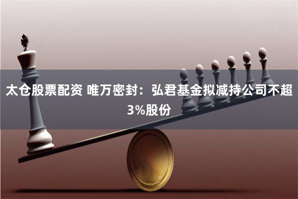 太仓股票配资 唯万密封：弘君基金拟减持公司不超3%股份