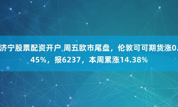 济宁股票配资开户 周五欧市尾盘，伦敦可可期货涨0.45%，报6237，本周累涨14.38%