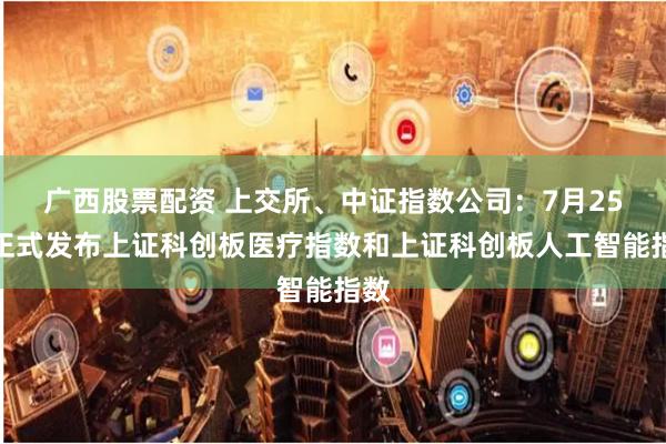 广西股票配资 上交所、中证指数公司：7月25日正式发布上证科创板医疗指数和上证科创板人工智能指数