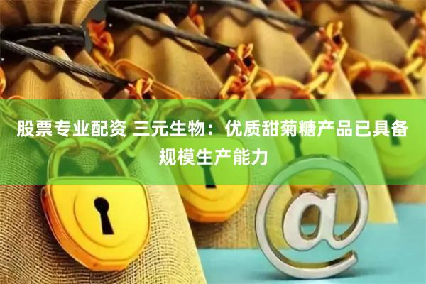 股票专业配资 三元生物：优质甜菊糖产品已具备规模生产能力