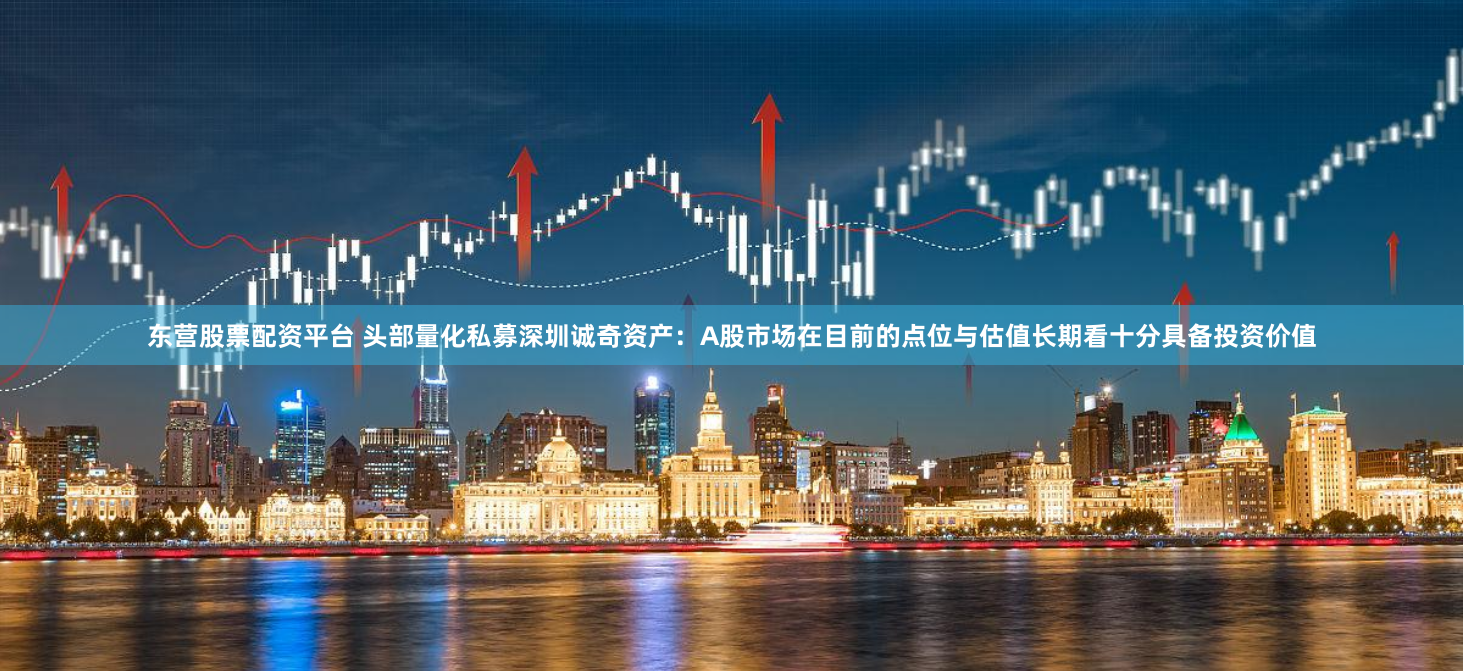 东营股票配资平台 头部量化私募深圳诚奇资产：A股市场在目前的点位与估值长期看十分具备投资价值