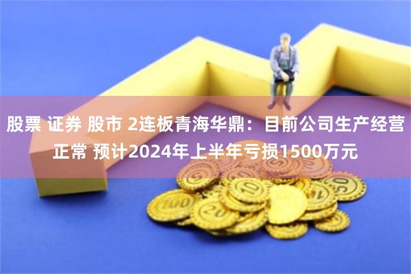股票 证券 股市 2连板青海华鼎：目前公司生产经营正常 预计2024年上半年亏损1500万元