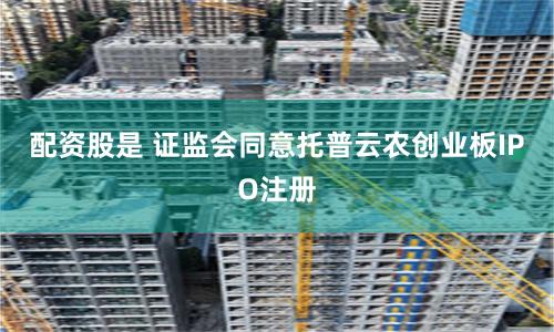 配资股是 证监会同意托普云农创业板IPO注册