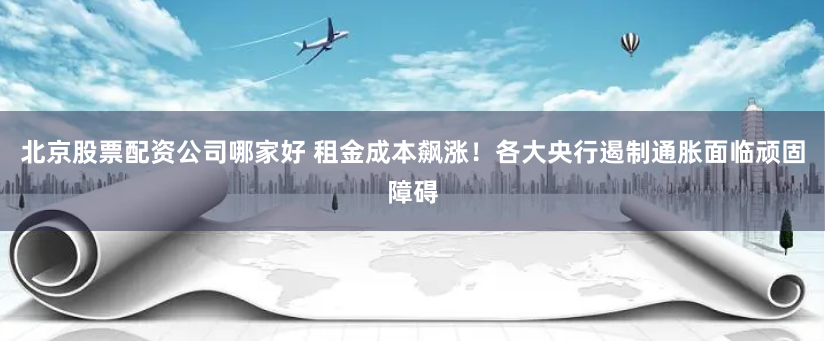 北京股票配资公司哪家好 租金成本飙涨！各大央行遏制通胀面临顽固障碍