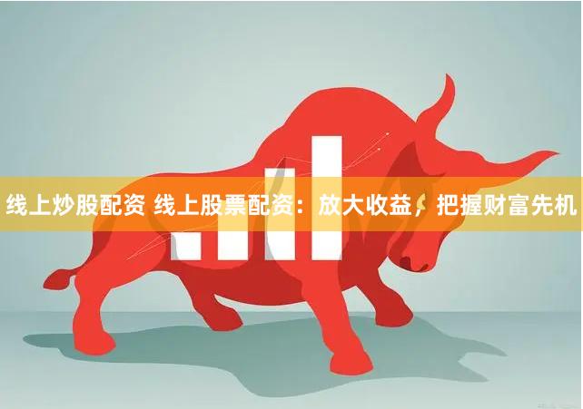 线上炒股配资 线上股票配资：放大收益，把握财富先机
