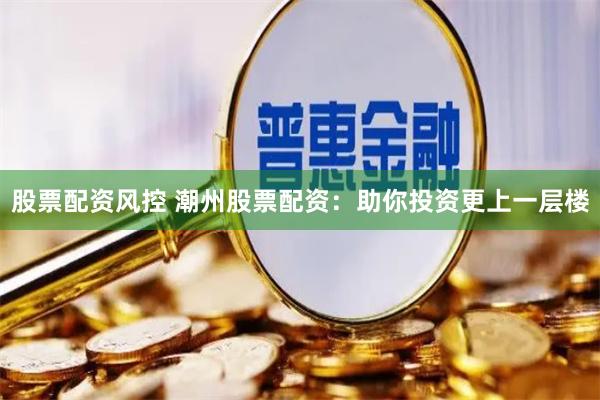 股票配资风控 潮州股票配资：助你投资更上一层楼