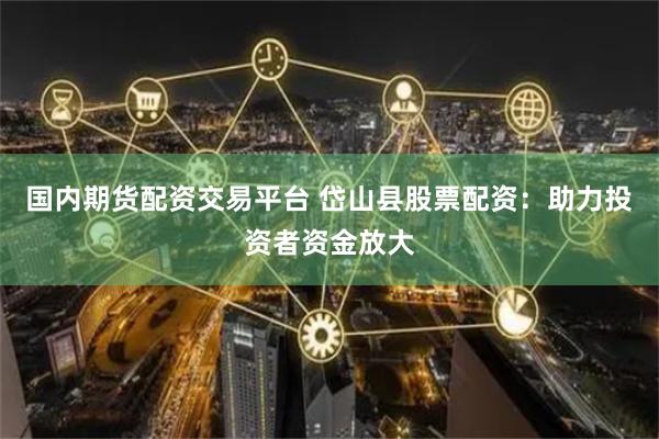 国内期货配资交易平台 岱山县股票配资：助力投资者资金放大