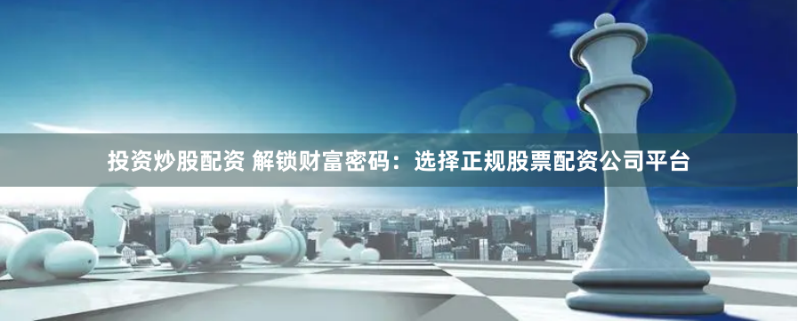 投资炒股配资 解锁财富密码:选择正规股票配资公司平台