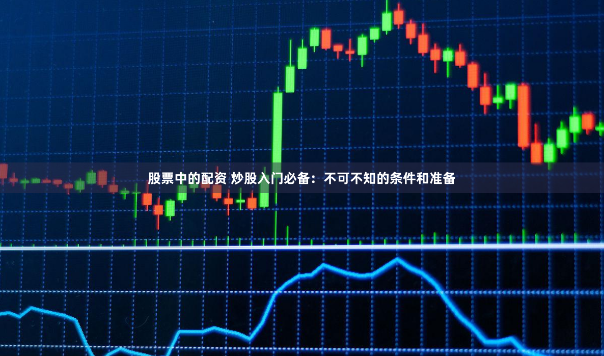 股票中的配资 炒股入门必备：不可不知的条件和准备