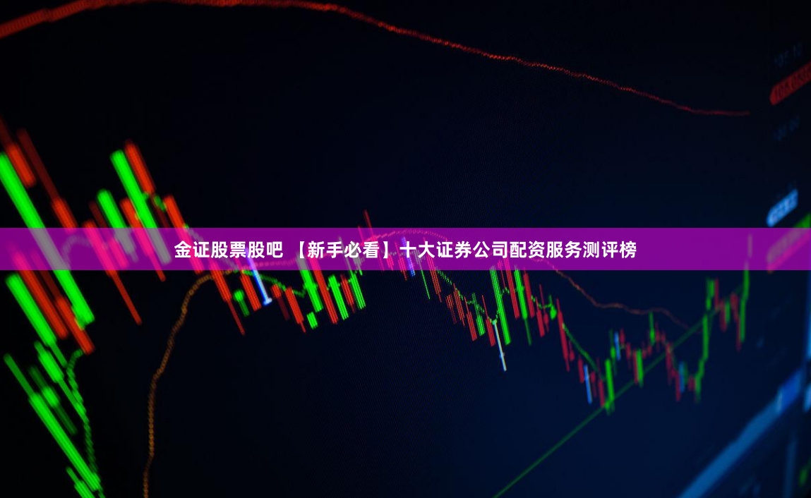 金证股票股吧 【新手必看】十大证券公司配资服务测评榜